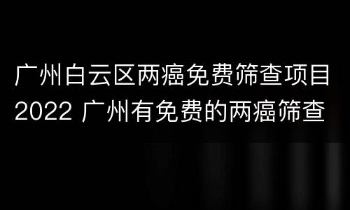 广州白云区两癌免费筛查项目2022 广州有免费的两癌筛查