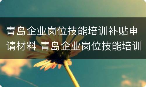 青岛企业岗位技能培训补贴申请材料 青岛企业岗位技能培训补贴申请材料有哪些