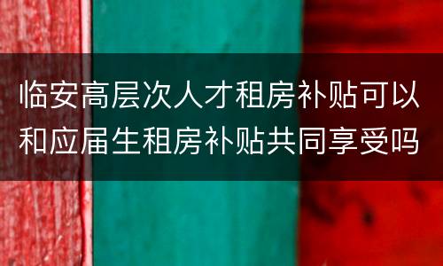 临安高层次人才租房补贴可以和应届生租房补贴共同享受吗?