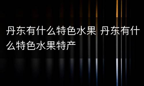 丹东有什么特色水果 丹东有什么特色水果特产