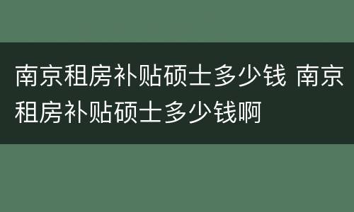 南京租房补贴硕士多少钱 南京租房补贴硕士多少钱啊