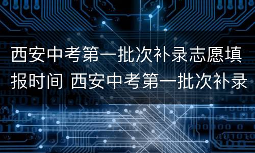 西安中考第一批次补录志愿填报时间 西安中考第一批次补录志愿填报时间安排