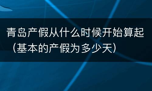 青岛产假从什么时候开始算起（基本的产假为多少天）