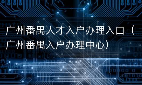 广州番禺人才入户办理入口（广州番禺入户办理中心）