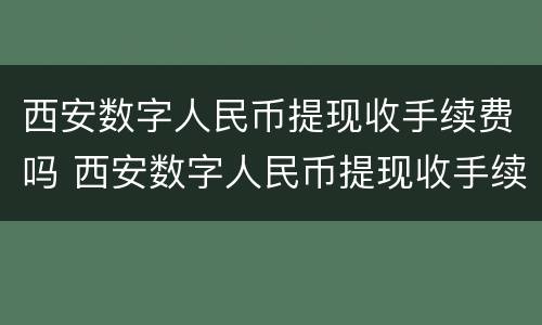 西安数字人民币提现收手续费吗 西安数字人民币提现收手续费吗多少
