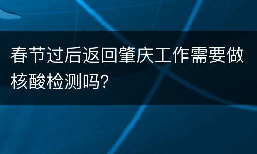 春节过后返回肇庆工作需要做核酸检测吗？