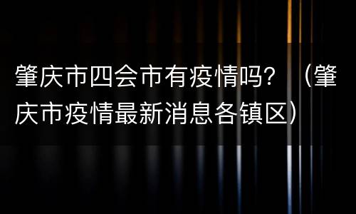 肇庆市四会市有疫情吗？（肇庆市疫情最新消息各镇区）