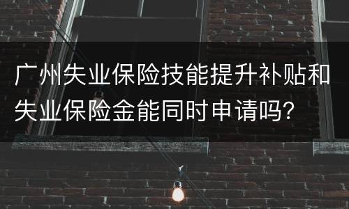 广州失业保险技能提升补贴和失业保险金能同时申请吗？
