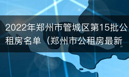 2022年郑州市管城区第15批公租房名单（郑州市公租房最新消息信息网）