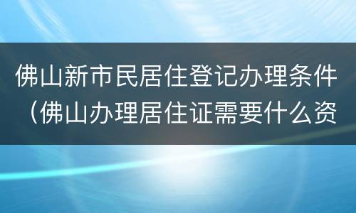 佛山新市民居住登记办理条件（佛山办理居住证需要什么资料）