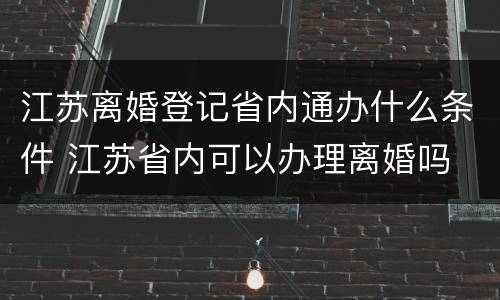 江苏离婚登记省内通办什么条件 江苏省内可以办理离婚吗