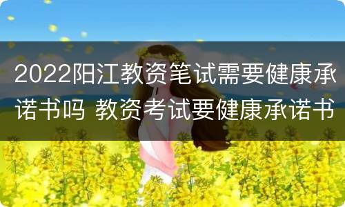 2022阳江教资笔试需要健康承诺书吗 教资考试要健康承诺书嘛