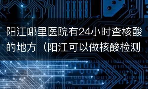 阳江哪里医院有24小时查核酸的地方（阳江可以做核酸检测的医院有哪几家）