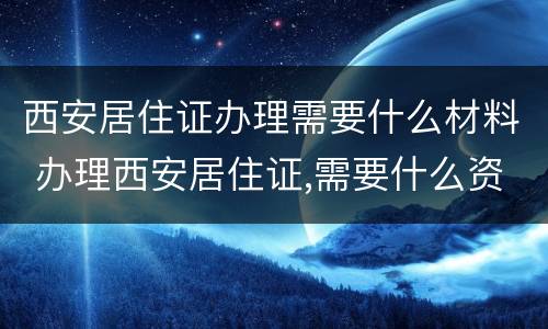 西安居住证办理需要什么材料 办理西安居住证,需要什么资料?