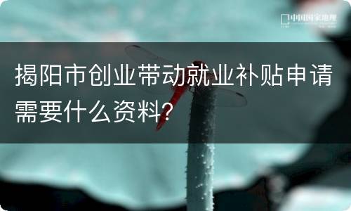 揭阳市创业带动就业补贴申请需要什么资料？