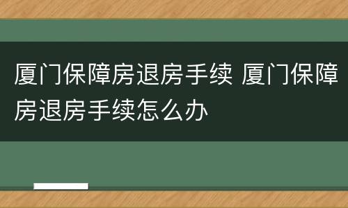 厦门保障房退房手续 厦门保障房退房手续怎么办
