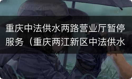 重庆中法供水两路营业厅暂停服务（重庆两江新区中法供水营业厅电话）