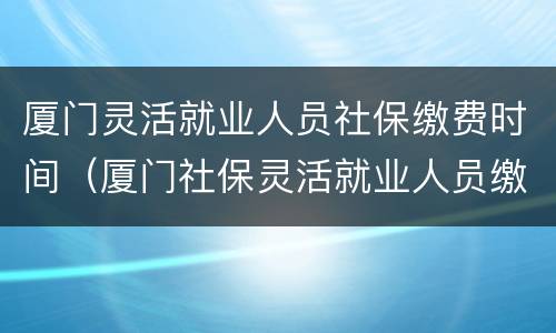 厦门灵活就业人员社保缴费时间（厦门社保灵活就业人员缴费多少）