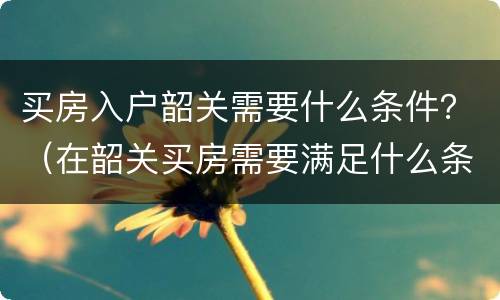 买房入户韶关需要什么条件？（在韶关买房需要满足什么条件）
