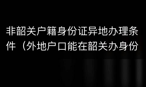 非韶关户籍身份证异地办理条件（外地户口能在韶关办身份证吗）