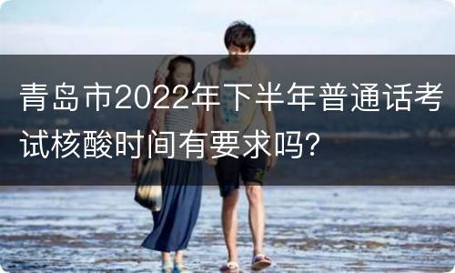 青岛市2022年下半年普通话考试核酸时间有要求吗？