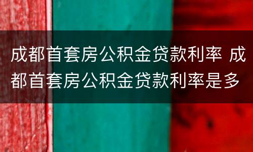 成都首套房公积金贷款利率 成都首套房公积金贷款利率是多少2021