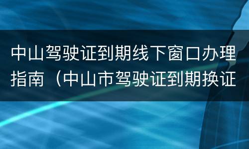中山驾驶证到期线下窗口办理指南（中山市驾驶证到期换证流程）
