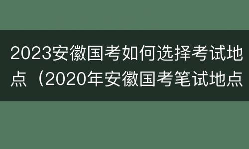 2023安徽国考如何选择考试地点（2020年安徽国考笔试地点）