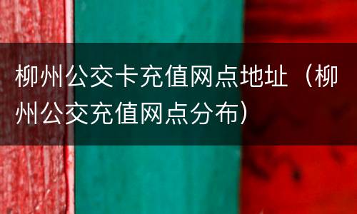 柳州公交卡充值网点地址（柳州公交充值网点分布）