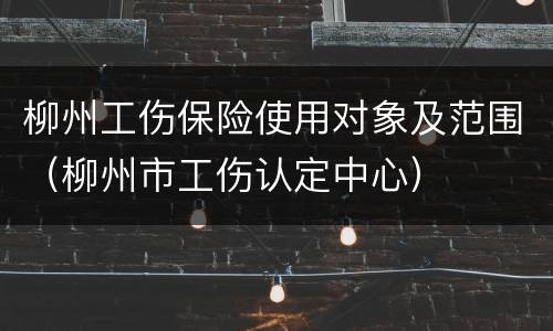柳州工伤保险使用对象及范围（柳州市工伤认定中心）