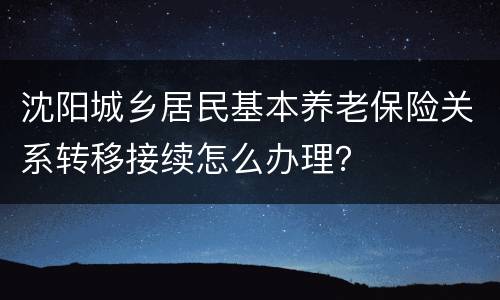 沈阳城乡居民基本养老保险关系转移接续怎么办理？