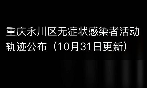 重庆永川区无症状感染者活动轨迹公布（10月31日更新）