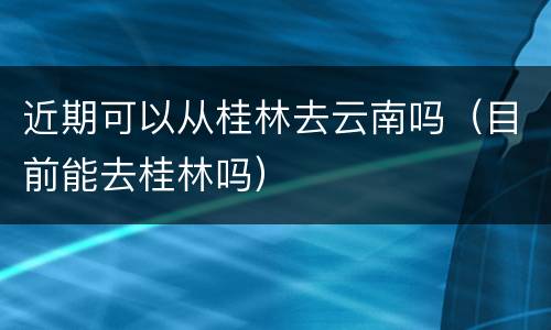 近期可以从桂林去云南吗（目前能去桂林吗）