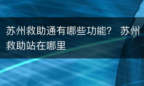 苏州救助通有哪些功能？ 苏州救助站在哪里