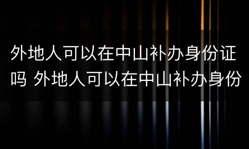 外地人可以在中山补办身份证吗 外地人可以在中山补办身份证吗要多久