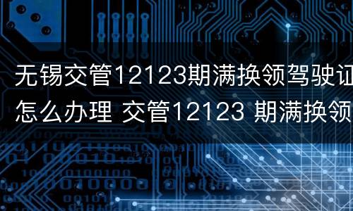 无锡交管12123期满换领驾驶证怎么办理 交管12123 期满换领驾驶证
