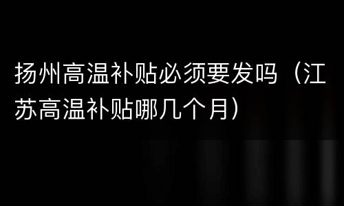 扬州高温补贴必须要发吗（江苏高温补贴哪几个月）