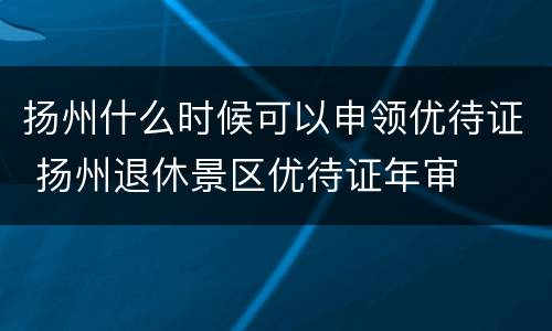 扬州什么时候可以申领优待证 扬州退休景区优待证年审
