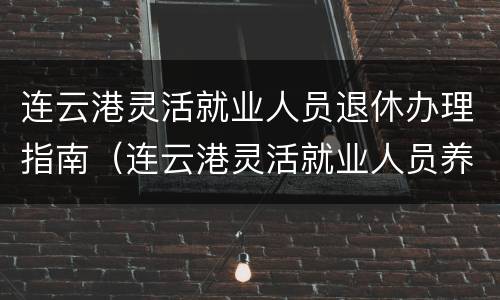 连云港灵活就业人员退休办理指南（连云港灵活就业人员养老保险政策）