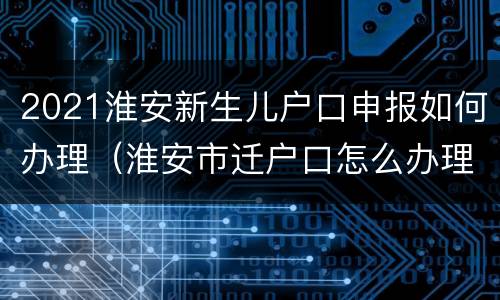 2021淮安新生儿户口申报如何办理（淮安市迁户口怎么办理）