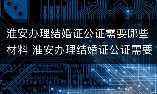 淮安办理结婚证公证需要哪些材料 淮安办理结婚证公证需要哪些材料和手续