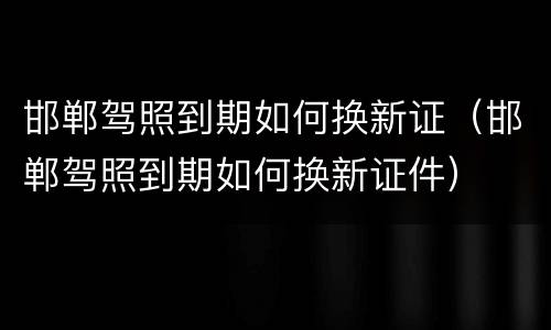 邯郸驾照到期如何换新证（邯郸驾照到期如何换新证件）