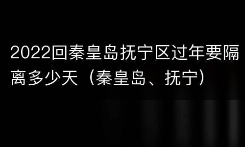 2022回秦皇岛抚宁区过年要隔离多少天（秦皇岛、抚宁）