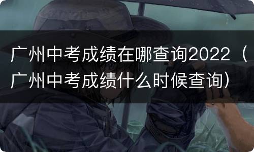 广州中考成绩在哪查询2022（广州中考成绩什么时候查询）