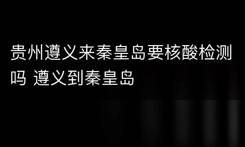 贵州遵义来秦皇岛要核酸检测吗 遵义到秦皇岛