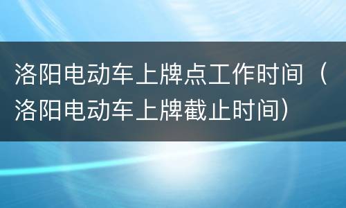 洛阳电动车上牌点工作时间（洛阳电动车上牌截止时间）