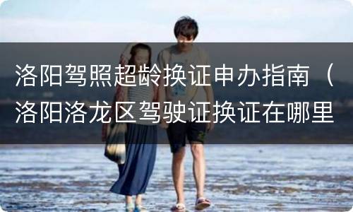 洛阳驾照超龄换证申办指南（洛阳洛龙区驾驶证换证在哪里）