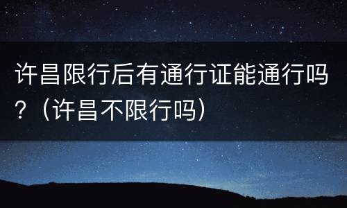 许昌限行后有通行证能通行吗?（许昌不限行吗）
