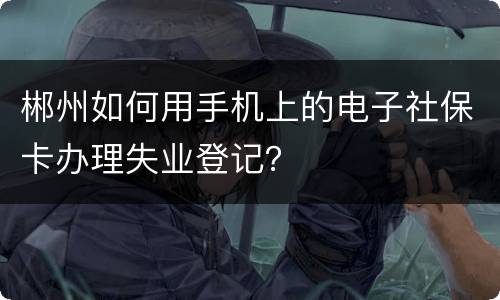 郴州如何用手机上的电子社保卡办理失业登记？