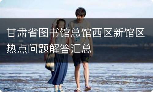 甘肃省图书馆总馆西区新馆区热点问题解答汇总